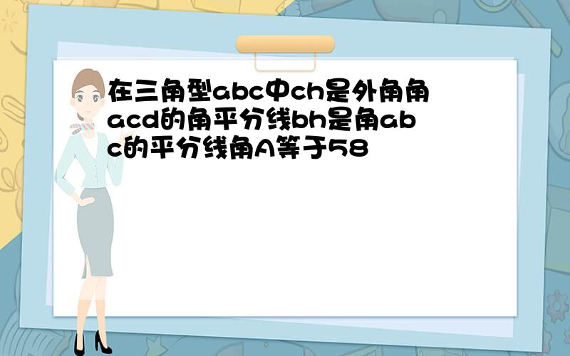 在三角型abc中ch是外角角acd的角平分线bh是角abc的平分线角A等于58