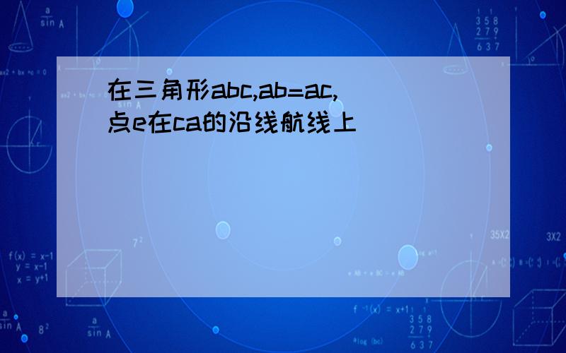 在三角形abc,ab=ac,点e在ca的沿线航线上