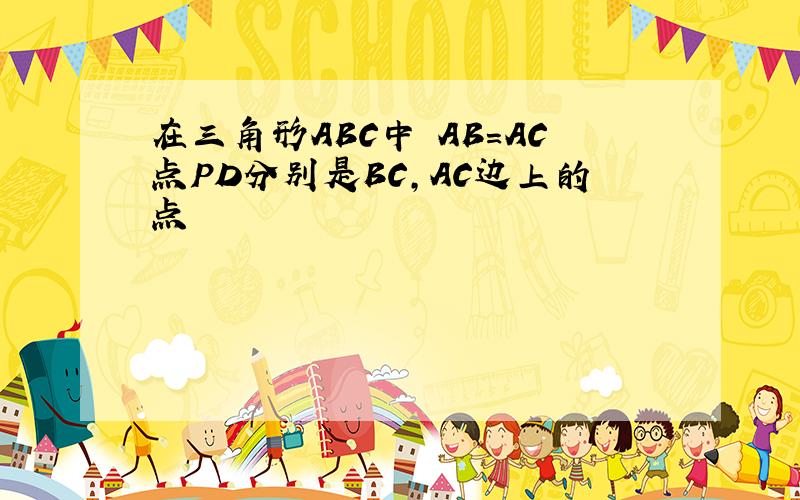 在三角形ABC中 AB=AC点PD分别是BC,AC边上的点