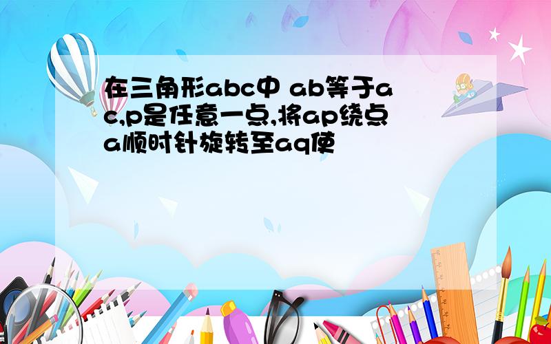 在三角形abc中 ab等于ac,p是任意一点,将ap绕点a顺时针旋转至aq使