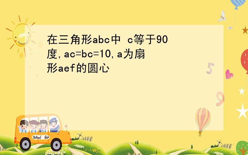 在三角形abc中 c等于90度,ac=bc=10,a为扇形aef的圆心