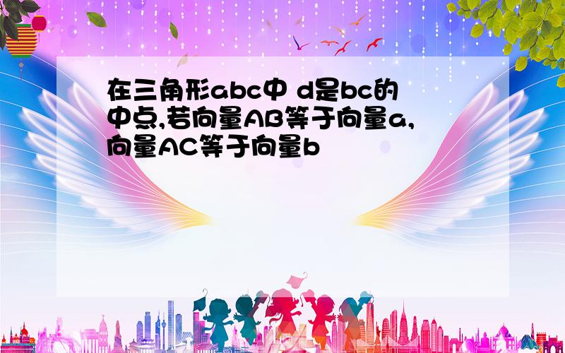 在三角形abc中 d是bc的中点,若向量AB等于向量a,向量AC等于向量b