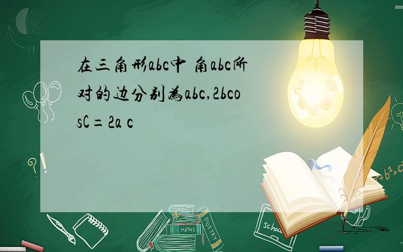 在三角形abc中 角abc所对的边分别为abc,2bcosC=2a c