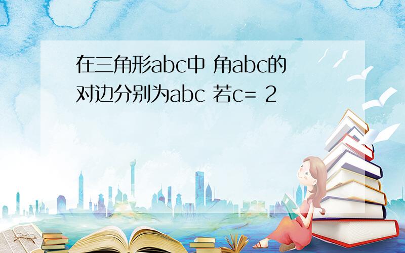 在三角形abc中 角abc的对边分别为abc 若c= 2