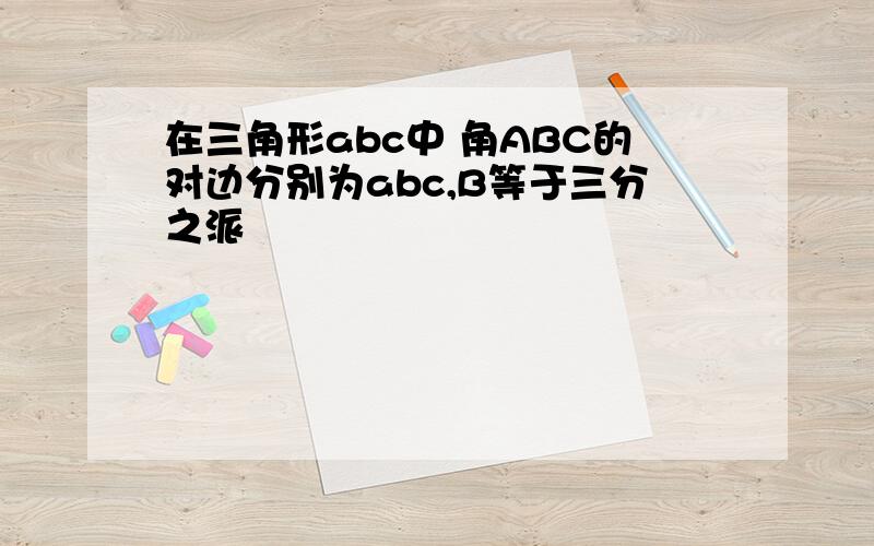 在三角形abc中 角ABC的对边分别为abc,B等于三分之派