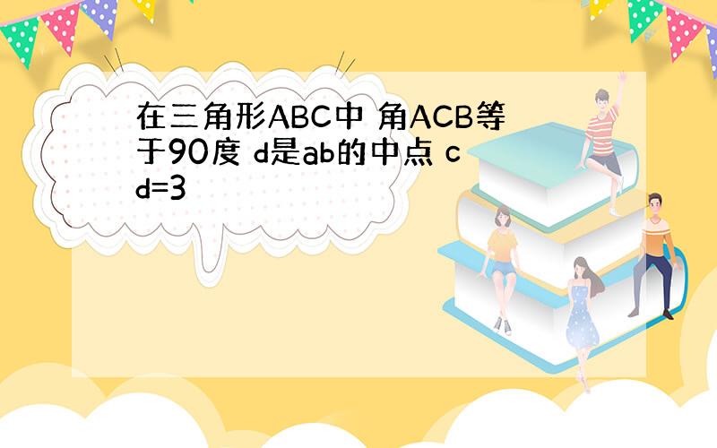 在三角形ABC中 角ACB等于90度 d是ab的中点 cd=3