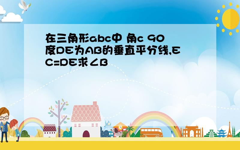 在三角形abc中 角c 90度DE为AB的垂直平分线,EC=DE求∠B