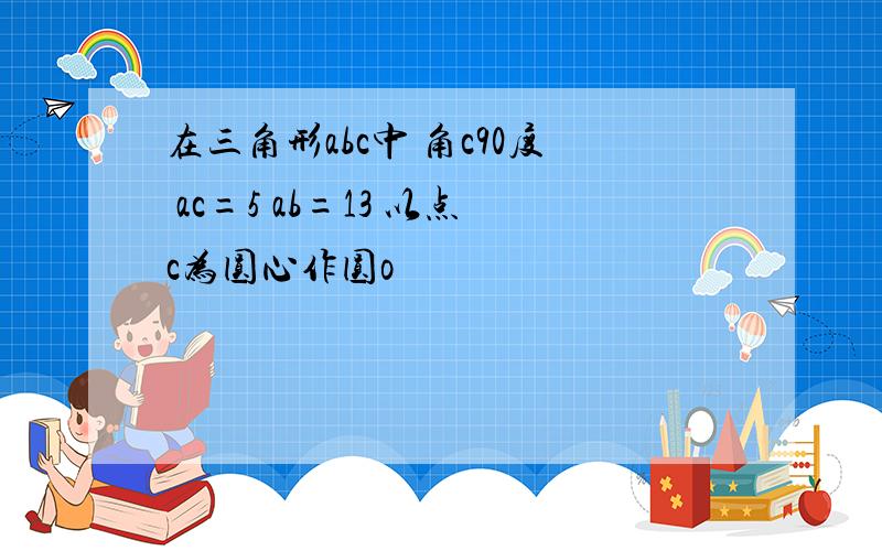 在三角形abc中 角c90度 ac=5 ab=13 以点c为圆心作圆o