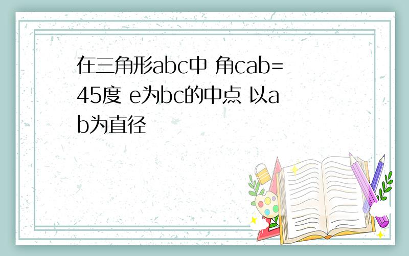 在三角形abc中 角cab=45度 e为bc的中点 以ab为直径