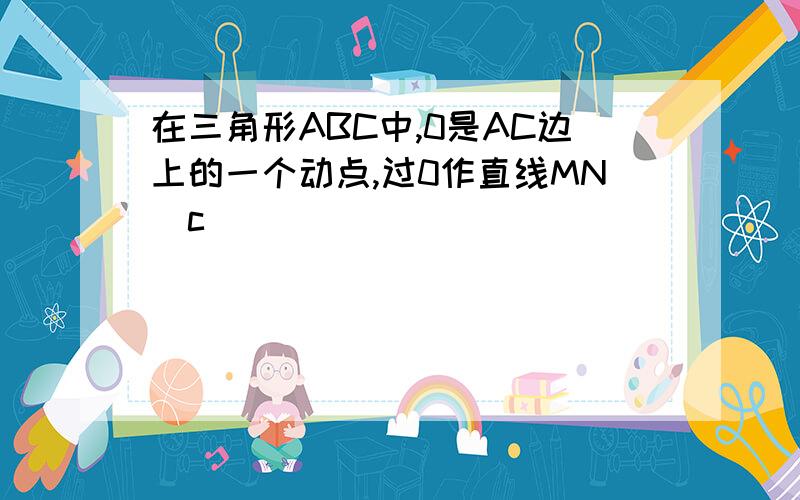 在三角形ABC中,0是AC边上的一个动点,过0作直线MNc