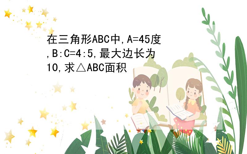 在三角形ABC中,A=45度,B:C=4:5,最大边长为10,求△ABC面积