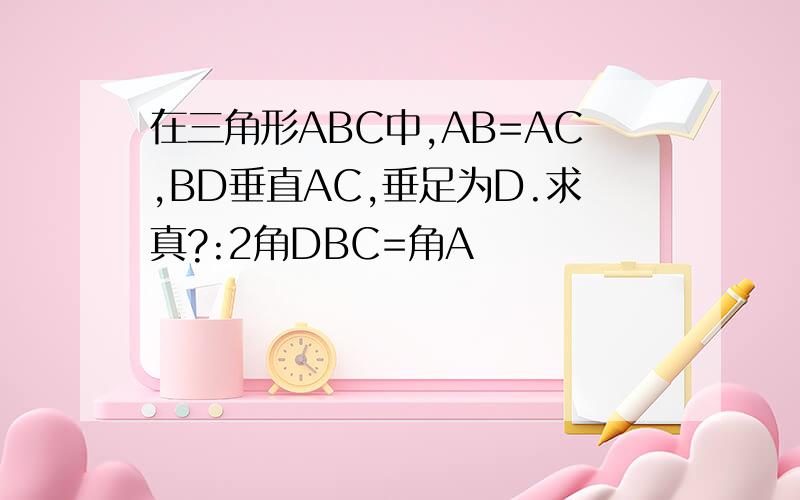 在三角形ABC中,AB=AC,BD垂直AC,垂足为D.求真?:2角DBC=角A