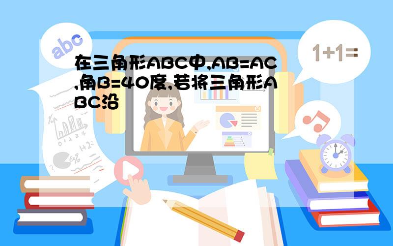 在三角形ABC中,AB=AC,角B=40度,若将三角形ABC沿