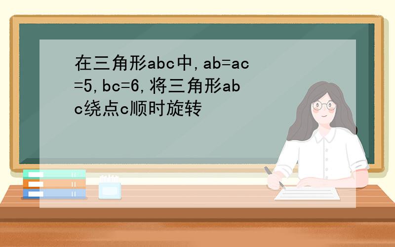 在三角形abc中,ab=ac=5,bc=6,将三角形abc绕点c顺时旋转