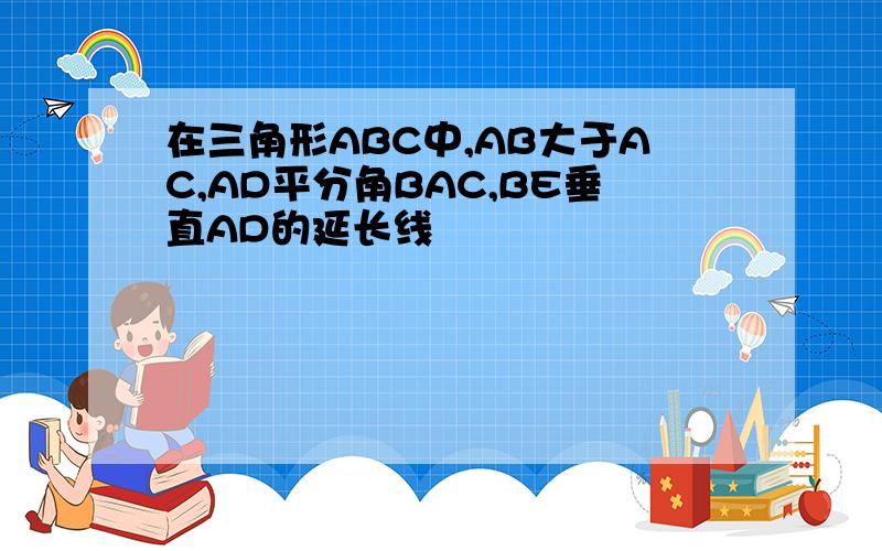 在三角形ABC中,AB大于AC,AD平分角BAC,BE垂直AD的延长线