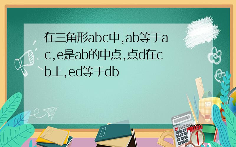 在三角形abc中,ab等于ac,e是ab的中点,点d在cb上,ed等于db