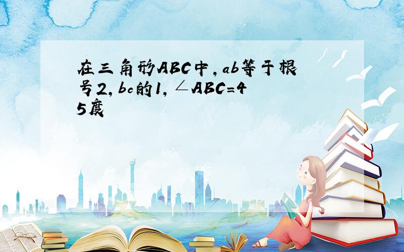 在三角形ABC中,ab等于根号2,bc的1,∠ABC=45度