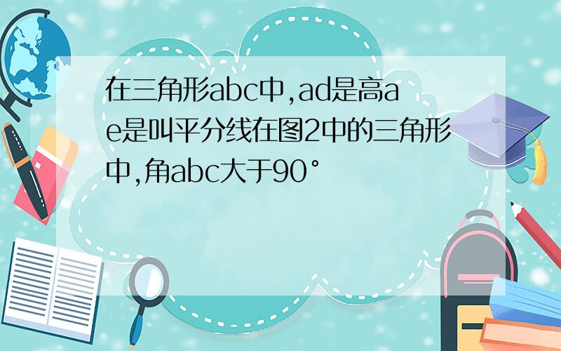 在三角形abc中,ad是高ae是叫平分线在图2中的三角形中,角abc大于90°