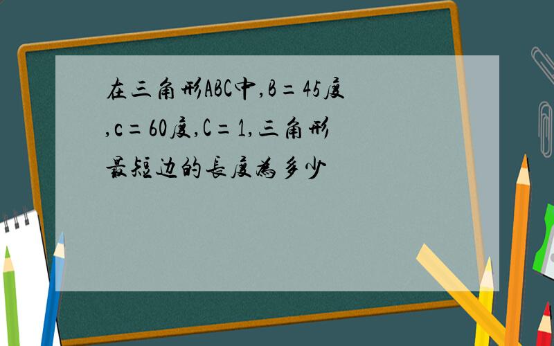 在三角形ABC中,B=45度,c=60度,C=1,三角形最短边的长度为多少