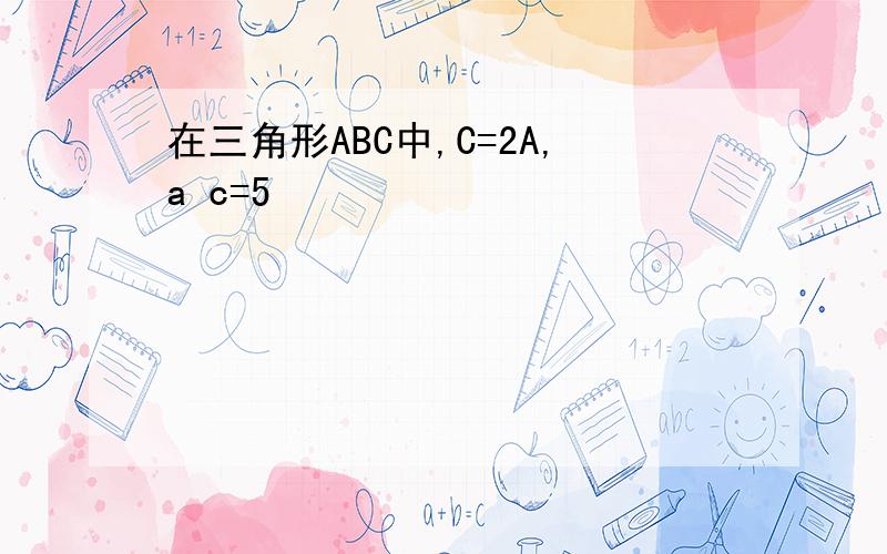 在三角形ABC中,C=2A,a c=5