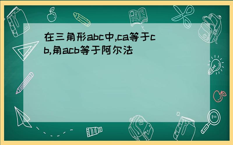 在三角形abc中,ca等于cb,角acb等于阿尔法