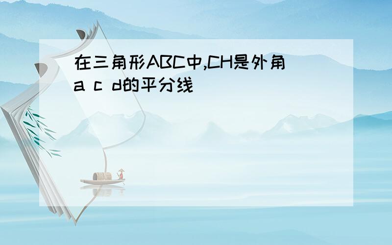 在三角形ABC中,CH是外角a c d的平分线