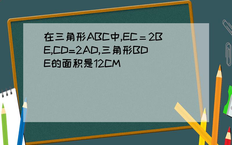 在三角形ABC中,EC＝2BE,CD=2AD,三角形BDE的面积是12CM