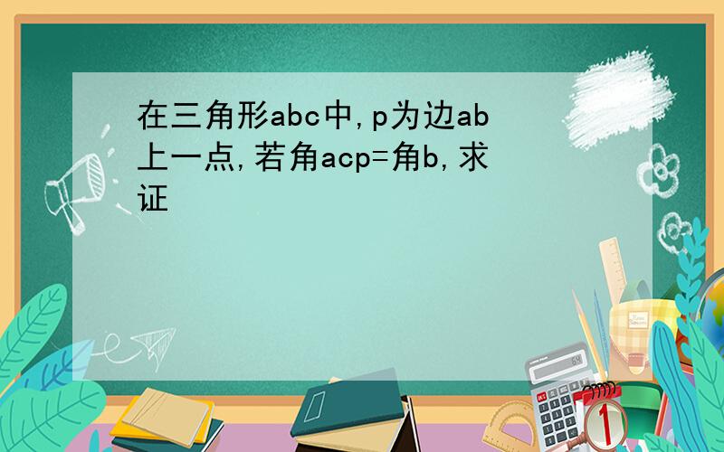 在三角形abc中,p为边ab上一点,若角acp=角b,求证