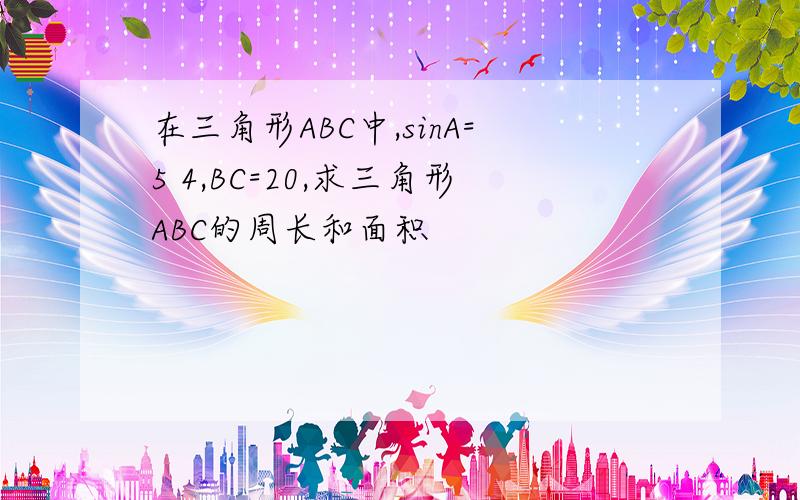 在三角形ABC中,sinA=5 4,BC=20,求三角形ABC的周长和面积