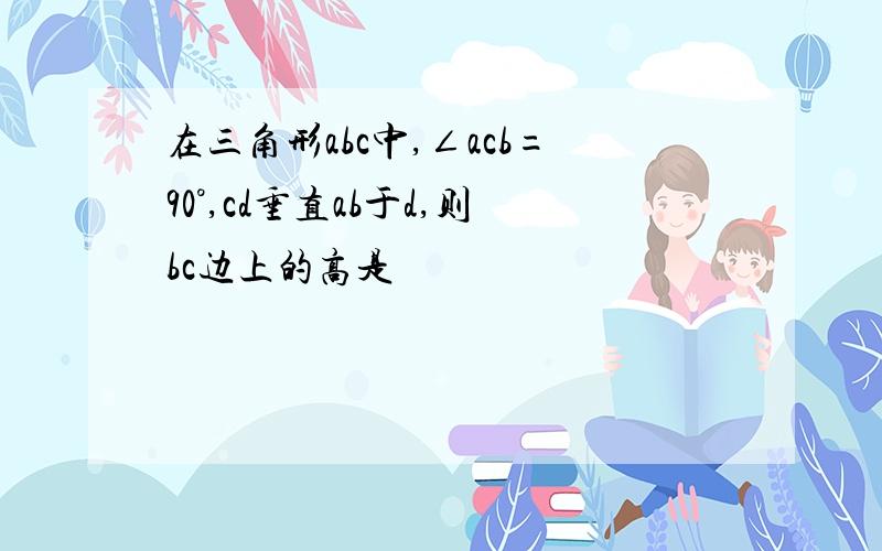 在三角形abc中,∠acb=90°,cd垂直ab于d,则bc边上的高是