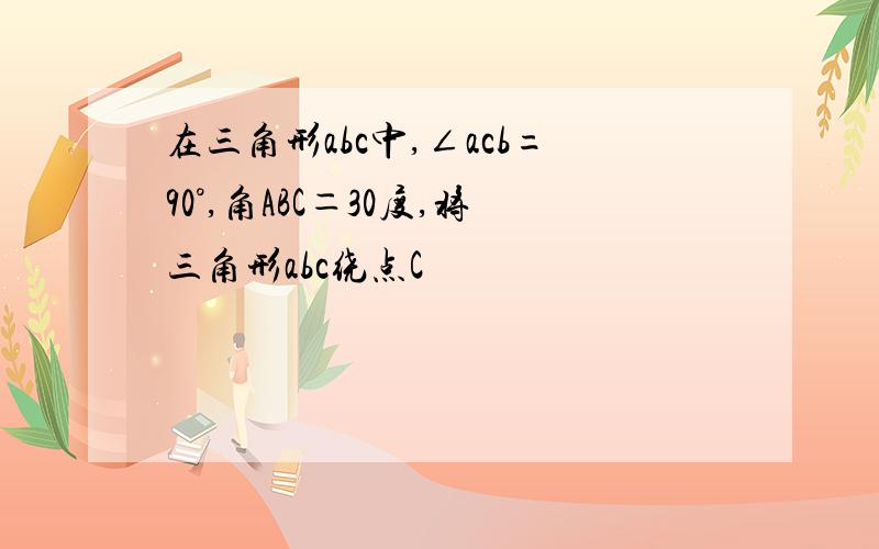 在三角形abc中,∠acb=90°,角ABC＝30度,将三角形abc绕点C