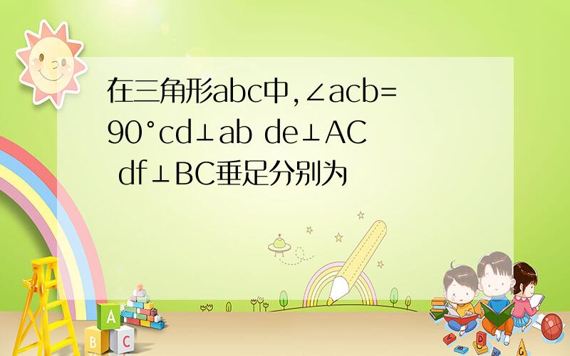 在三角形abc中,∠acb=90°cd⊥ab de⊥AC df⊥BC垂足分别为