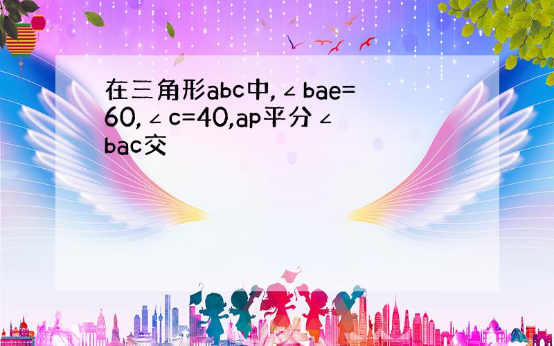 在三角形abc中,∠bae=60,∠c=40,ap平分∠bac交