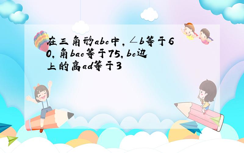 在三角形abc中,∠b等于60,角bac等于75,bc边上的高ad等于3