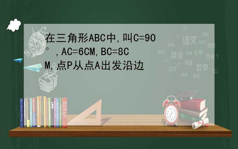 在三角形ABC中,叫C=90°,AC=6CM,BC=8CM,点P从点A出发沿边