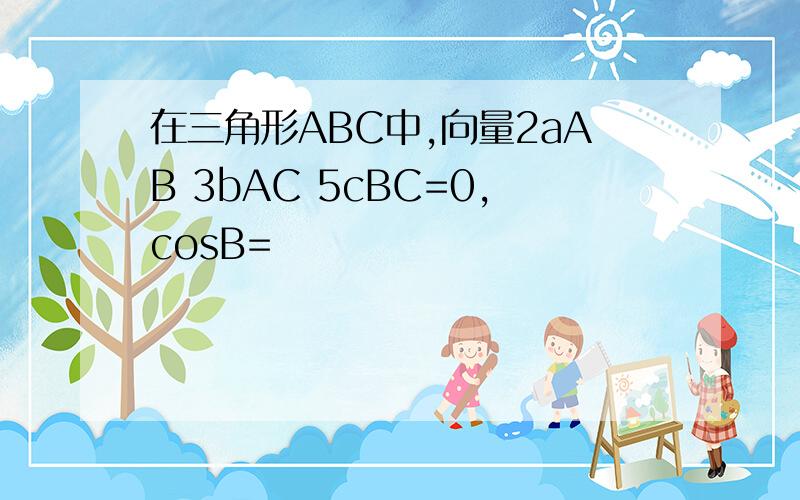 在三角形ABC中,向量2aAB 3bAC 5cBC=0,cosB=