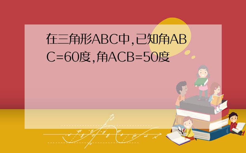 在三角形ABC中,已知角ABC=60度,角ACB=50度