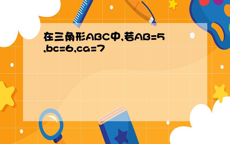 在三角形ABC中,若AB=5,bc=6,ca=7