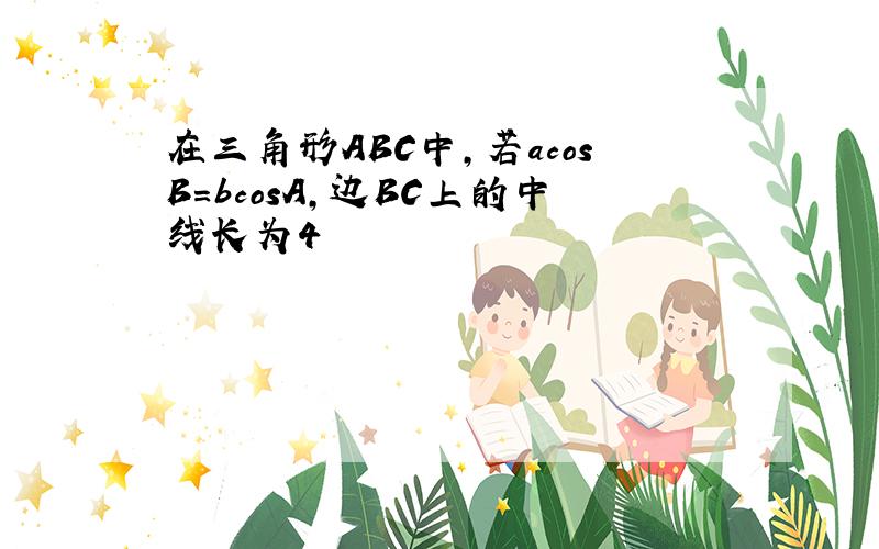 在三角形ABC中,若acosB=bcosA,边BC上的中线长为4