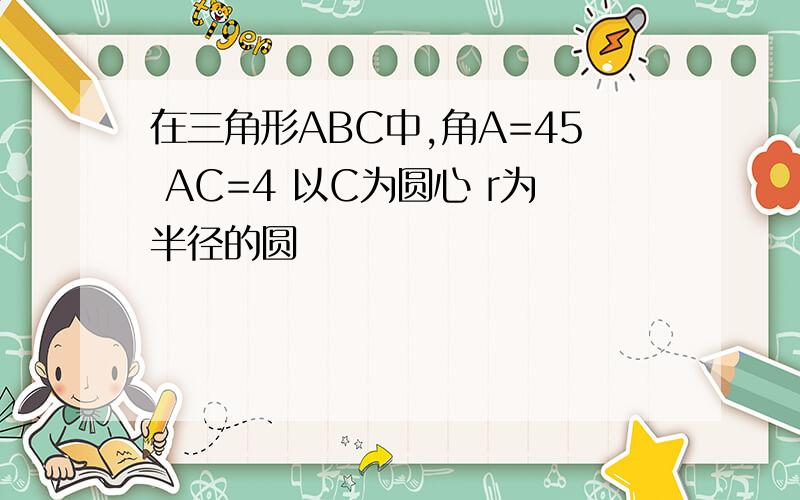 在三角形ABC中,角A=45 AC=4 以C为圆心 r为半径的圆