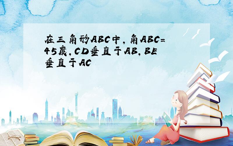 在三角形ABC中,角ABC=45度,CD垂直于AB,BE垂直于AC