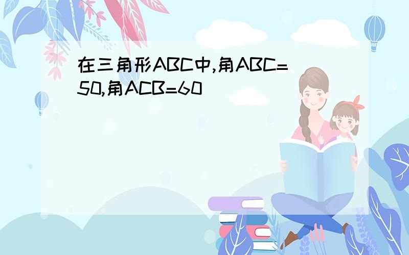 在三角形ABC中,角ABC=50,角ACB=60