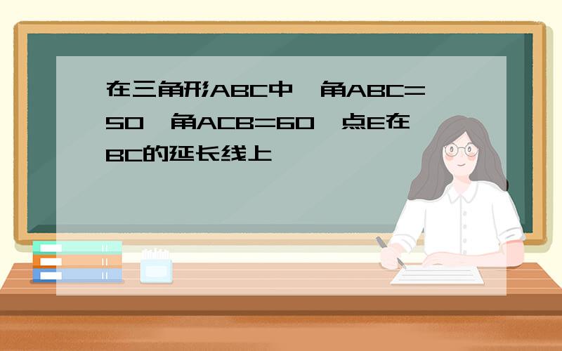 在三角形ABC中,角ABC=50,角ACB=60,点E在BC的延长线上