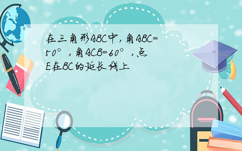 在三角形ABC中,角ABC=50°,角ACB=60°,点E在BC的延长线上