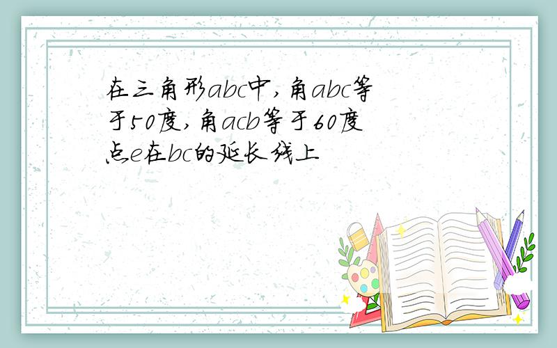 在三角形abc中,角abc等于50度,角acb等于60度点e在bc的延长线上