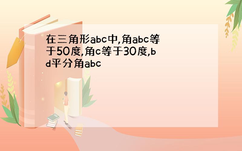 在三角形abc中,角abc等于50度,角c等于30度,bd平分角abc