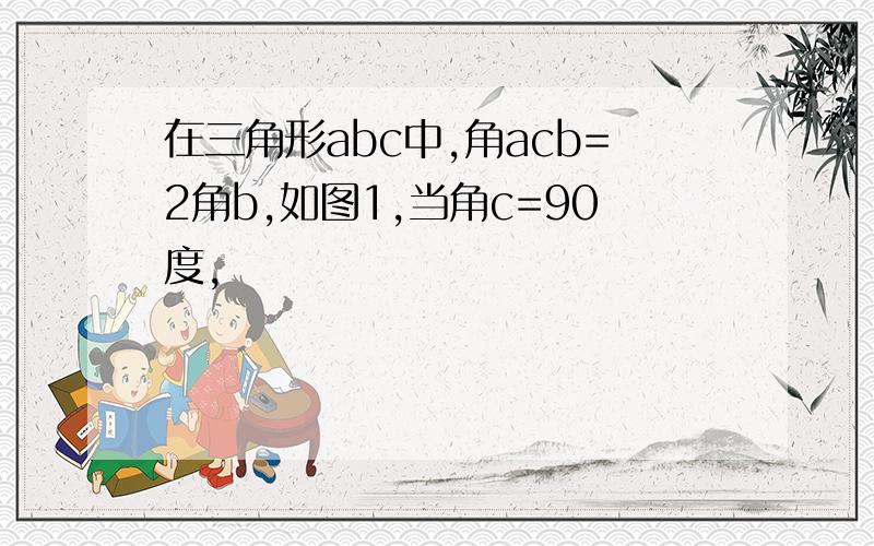 在三角形abc中,角acb=2角b,如图1,当角c=90度,