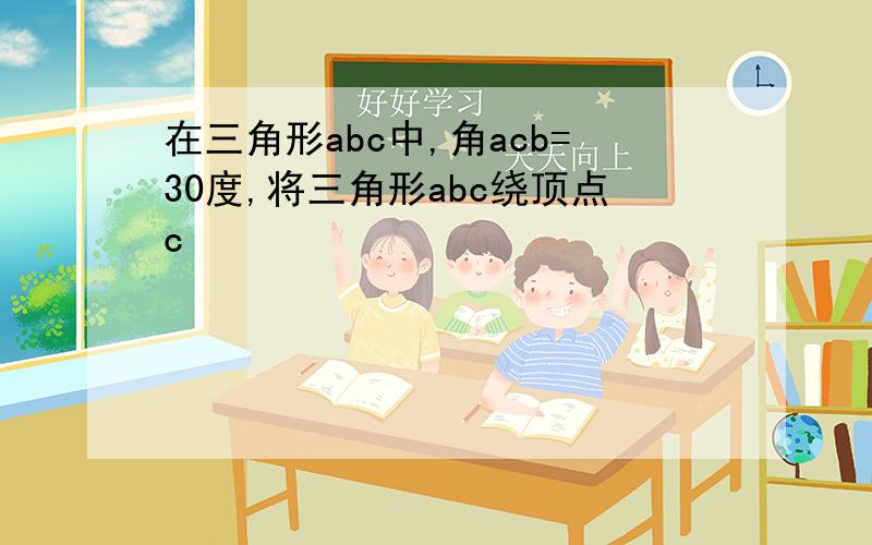 在三角形abc中,角acb=30度,将三角形abc绕顶点c