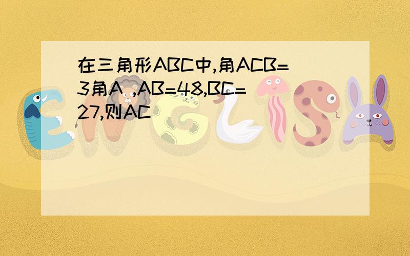 在三角形ABC中,角ACB=3角A ,AB=48,BC=27,则AC