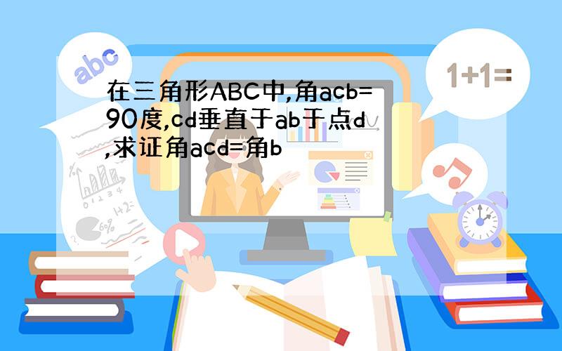 在三角形ABC中,角acb=90度,cd垂直于ab于点d,求证角acd=角b